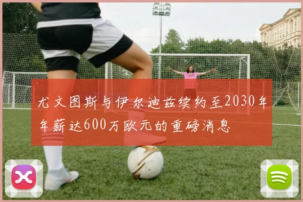 尤文图斯与伊尔迪兹续约至2030年年薪达600万欧元的重磅消息