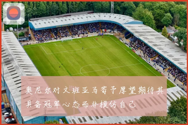 奥尼尔对文班亚马寄予厚望期待其具备冠军心态而非模仿自己