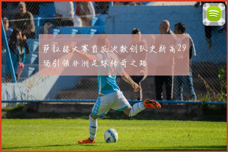 萨拉赫大赛首发次数创队史新高29场引领非洲足球传奇之路