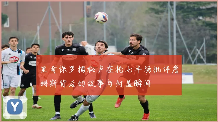 里奇保罗揭秘卢在抢七半场批评詹姆斯背后的故事与封盖瞬间