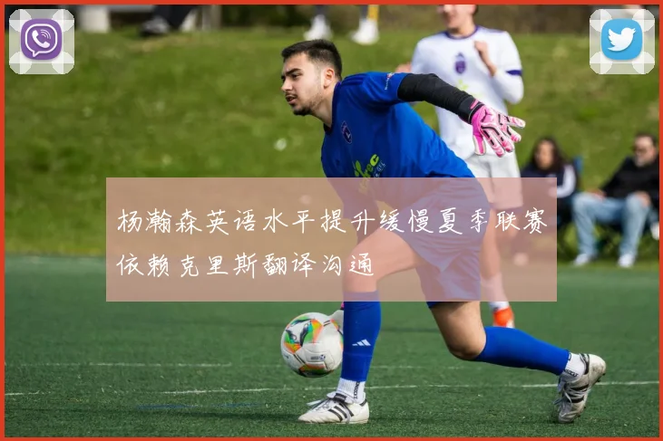 杨瀚森英语水平提升缓慢夏季联赛依赖克里斯翻译沟通