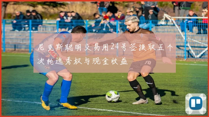 尼克斯聪明交易用24号签换取五个次轮选秀权与现金收益