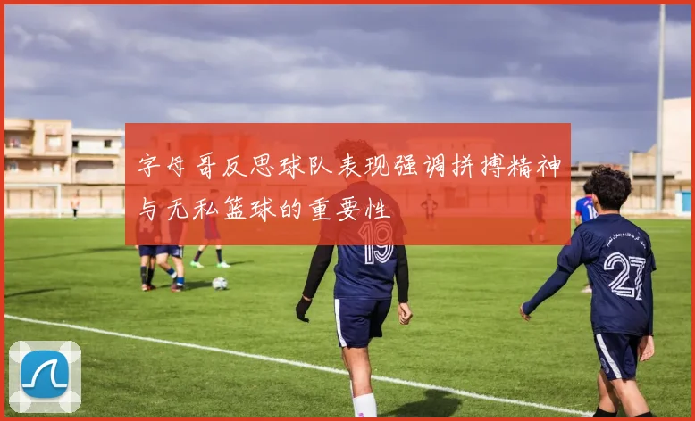 字母哥反思球队表现强调拼搏精神与无私篮球的重要性