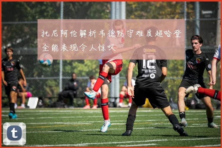 托尼阿伦解析韦德防守难度超哈登全能表现令人惊叹