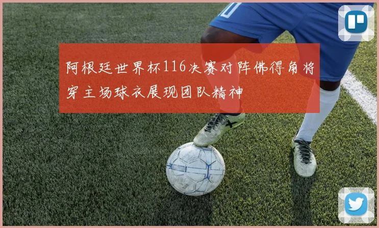 阿根廷世界杯116决赛对阵佛得角将穿主场球衣展现团队精神