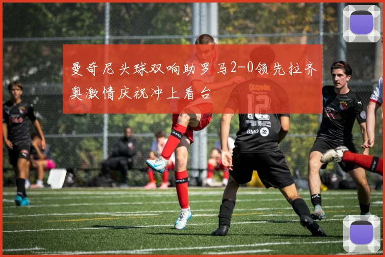 曼奇尼头球双响助罗马2-0领先拉齐奥激情庆祝冲上看台