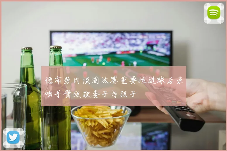 德布劳内谈淘汰赛重要性进球后亲吻手臂致敬妻子与孩子