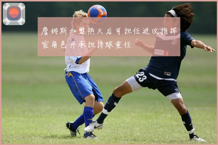 詹姆斯加盟热火后可担任进攻指挥官角色并承担持球重任