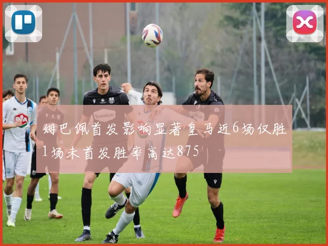 姆巴佩首发影响显著皇马近6场仅胜1场未首发胜率高达875