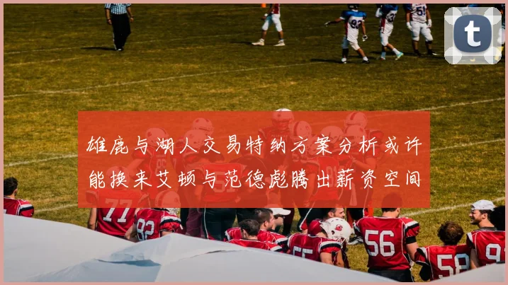 雄鹿与湖人交易特纳方案分析或许能换来艾顿与范德彪腾出薪资空间