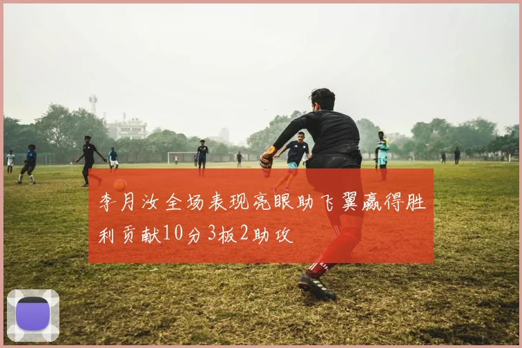 李月汝全场表现亮眼助飞翼赢得胜利贡献10分3板2助攻