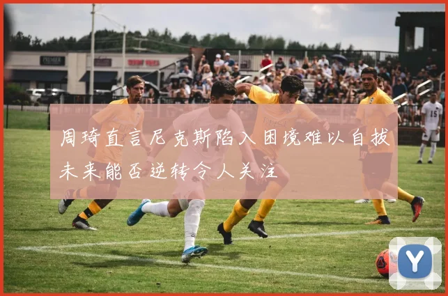 周琦直言尼克斯陷入困境难以自拔未来能否逆转令人关注