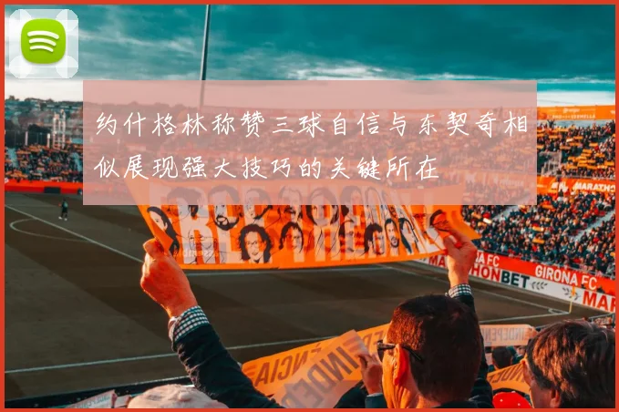 约什格林称赞三球自信与东契奇相似展现强大技巧的关键所在