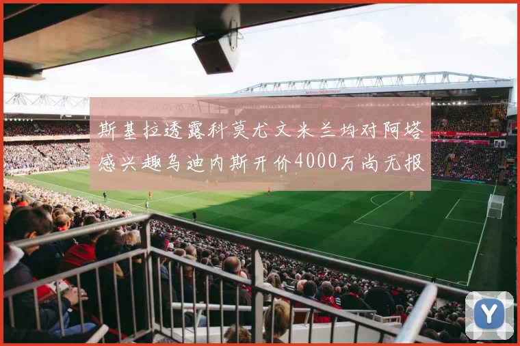 斯基拉透露科莫尤文米兰均对阿塔感兴趣乌迪内斯开价4000万尚无报价