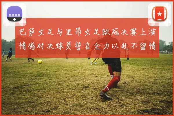 巴萨女足与里昂女足欧冠决赛上演情感对决球员誓言全力以赴不留情面