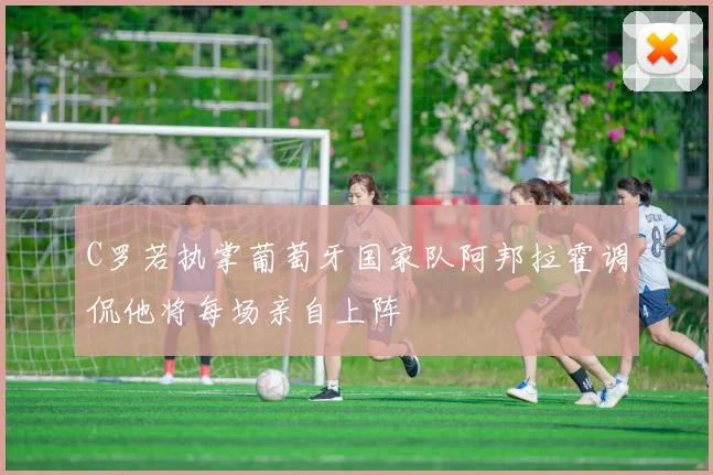 C罗若执掌葡萄牙国家队阿邦拉霍调侃他将每场亲自上阵