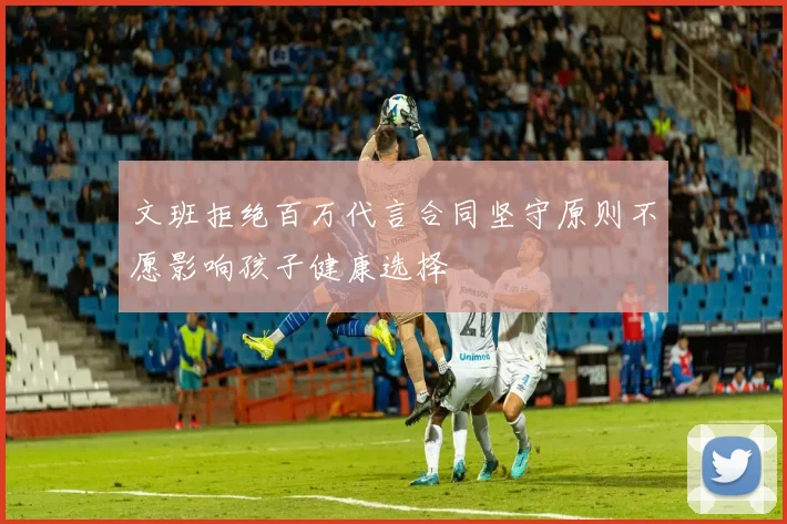 文班拒绝百万代言合同坚守原则不愿影响孩子健康选择
