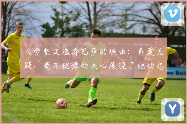 戈登坚定选择巴萨的理由：真爱无疑，毫不犹豫的决心展现了他的忠诚
