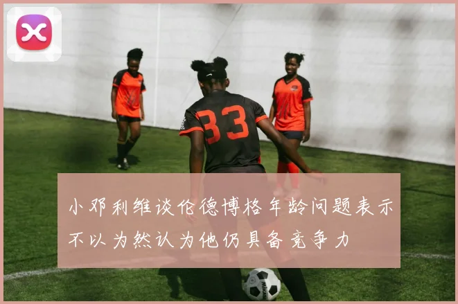 小邓利维谈伦德博格年龄问题表示不以为然认为他仍具备竞争力