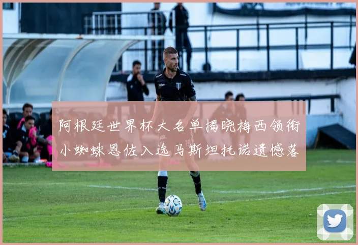 阿根廷世界杯大名单揭晓梅西领衔小蜘蛛恩佐入选马斯坦托诺遗憾落选