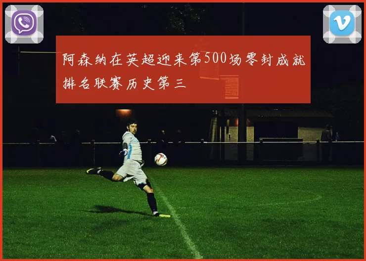 阿森纳在英超迎来第500场零封成就排名联赛历史第三