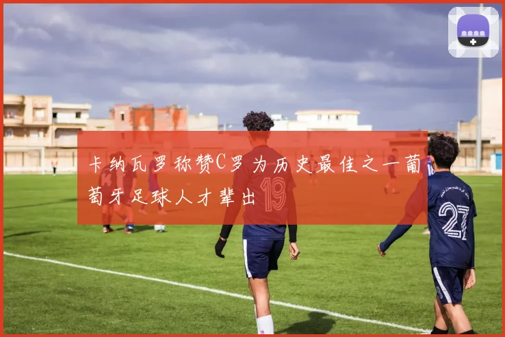 卡纳瓦罗称赞C罗为历史最佳之一葡萄牙足球人才辈出