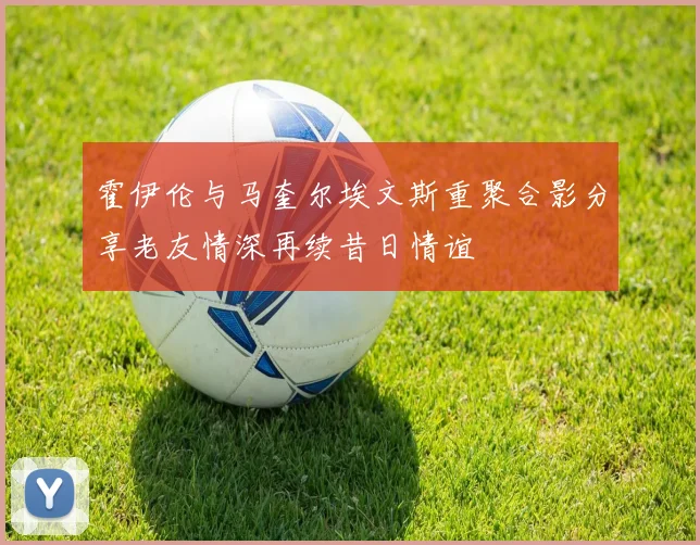 霍伊伦与马奎尔埃文斯重聚合影分享老友情深再续昔日情谊